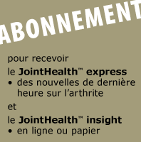 ABONNEMENT le JointHealth&trade; express - des nouvelles de derni&egrave;re heure sur l'arthrite. le Mensuel JointHealth&trade; - en ligne ou papier.